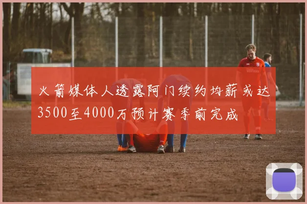 火箭媒体人透露阿门续约均薪或达3500至4000万预计赛季前完成