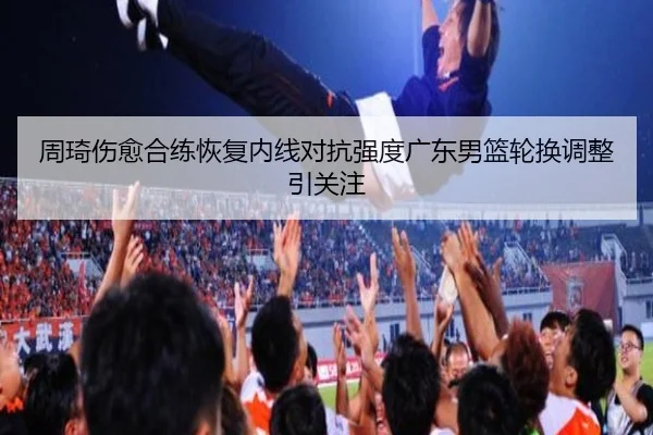 周琦伤愈合练恢复内线对抗强度广东男篮轮换调整引关注