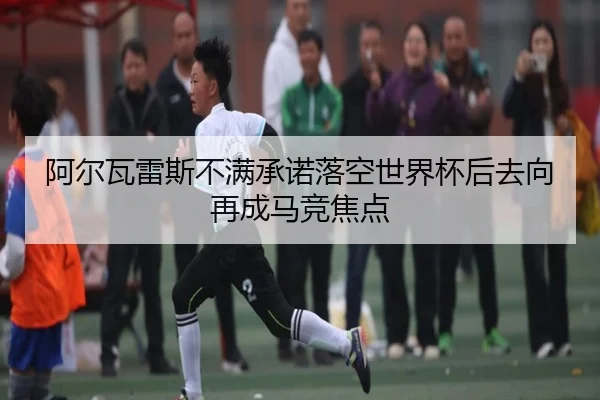 阿尔瓦雷斯不满承诺落空世界杯后去向再成马竞焦点